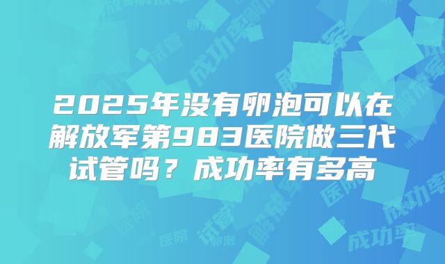 2025年没有卵泡可以在解放军第983医院做三代试管吗？成功率有多高