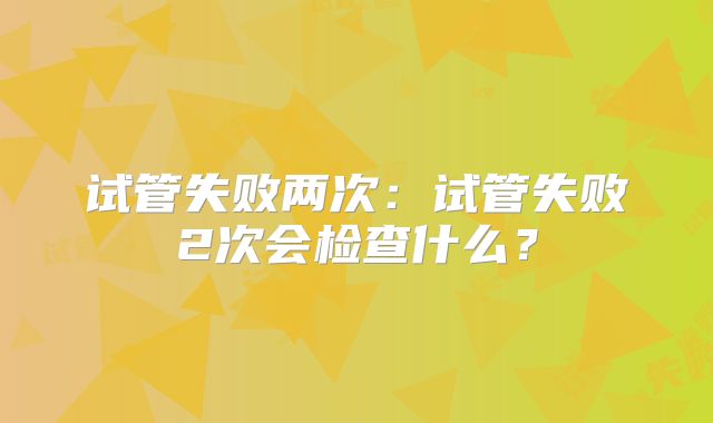 试管失败两次：试管失败2次会检查什么？