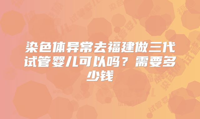 染色体异常去福建做三代试管婴儿可以吗?需要多少钱