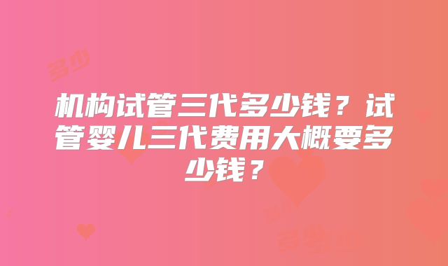 机构试管三代多少钱？试管婴儿三代费用大概要多少钱？