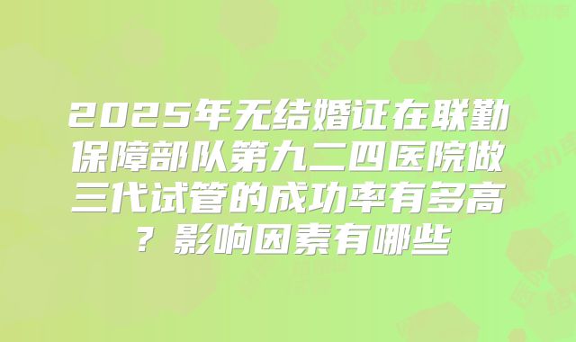 2025年无结婚证在联勤保障部队第九二四医院做三代试管的成功率有多高?影响因素有哪些