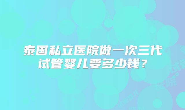 泰国私立医院做一次三代试管婴儿要多少钱？