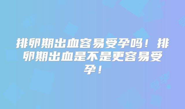 排卵期出血容易受孕吗!排卵期出血是不是更容易受孕!