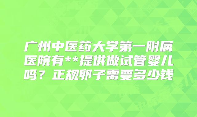 广州中医药大学第一附属医院有**提供做试管婴儿吗？正规卵子需要多少钱