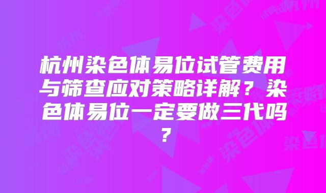 杭州染色体易位试管费用与筛查应对策略详解？染色体易位一定要做三代吗？