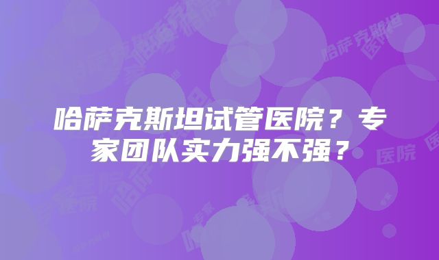 哈萨克斯坦试管医院？专家团队实力强不强？