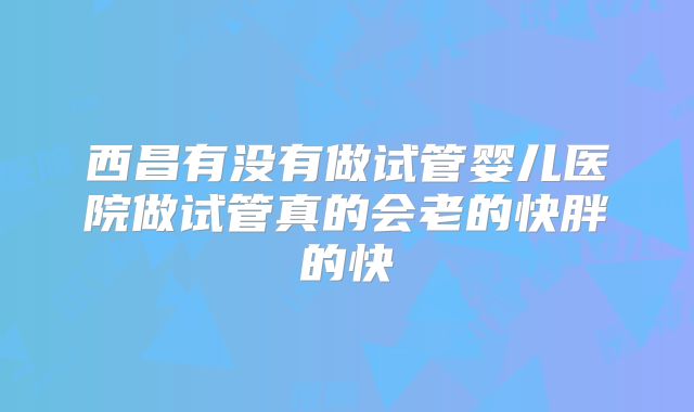西昌有没有做试管婴儿医院做试管真的会老的快胖的快