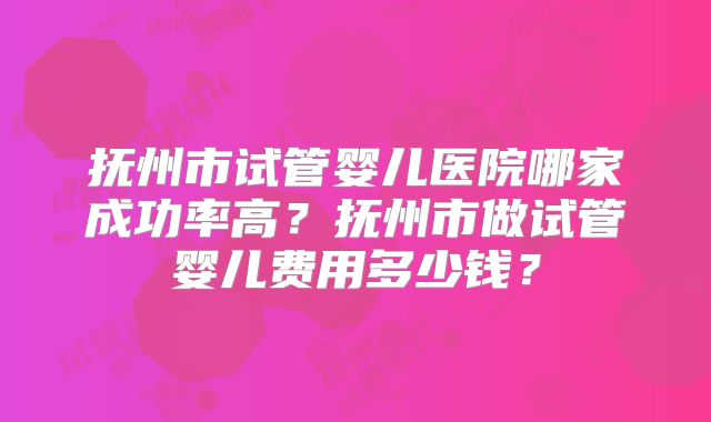 抚州市试管婴儿医院哪家成功率高？抚州市做试管婴儿费用多少钱？