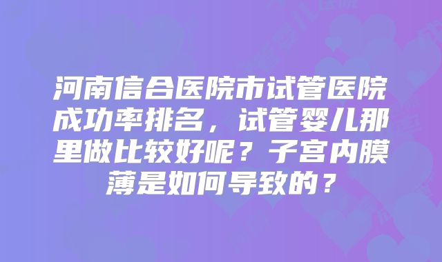 河南信合医院市试管医院成功率排名，试管婴儿那里做比较好呢？子宫内膜薄是如何导致的？