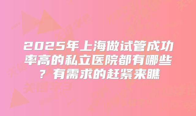 2025年上海做试管成功率高的私立医院都有哪些？有需求的赶紧来瞧