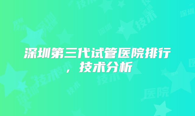 深圳第三代试管医院排行，技术分析
