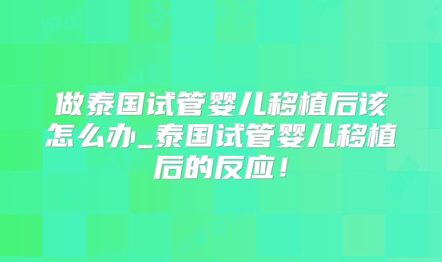 做泰国试管婴儿移植后该怎么办_泰国试管婴儿移植后的反应!