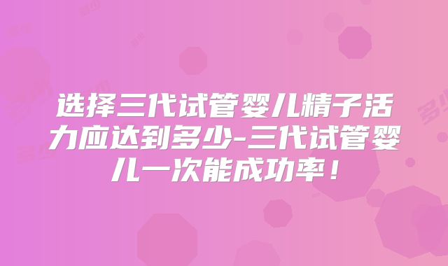 选择三代试管婴儿精子活力应达到多少-三代试管婴儿一次能成功率!