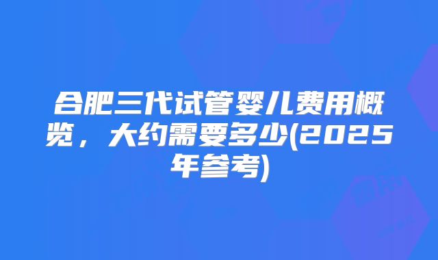 合肥三代试管婴儿费用概览，大约需要多少(2025年参考)