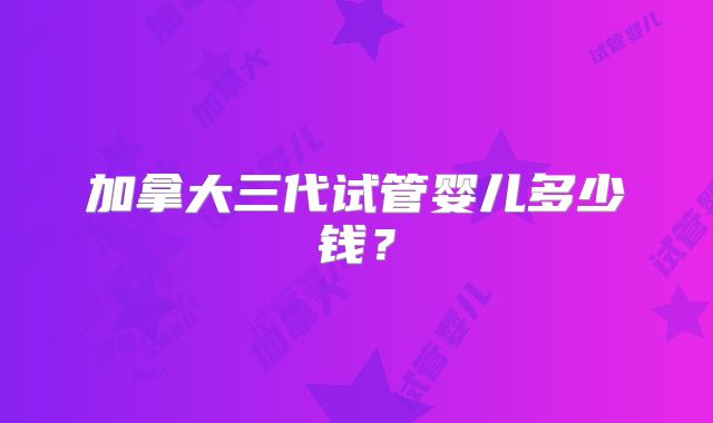 加拿大三代试管婴儿多少钱?