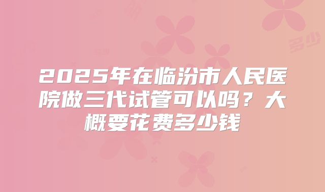 2025年在临汾市人民医院做三代试管可以吗?大概要花费多少钱