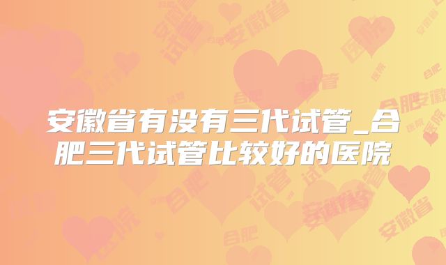 安徽省有没有三代试管_合肥三代试管比较好的医院