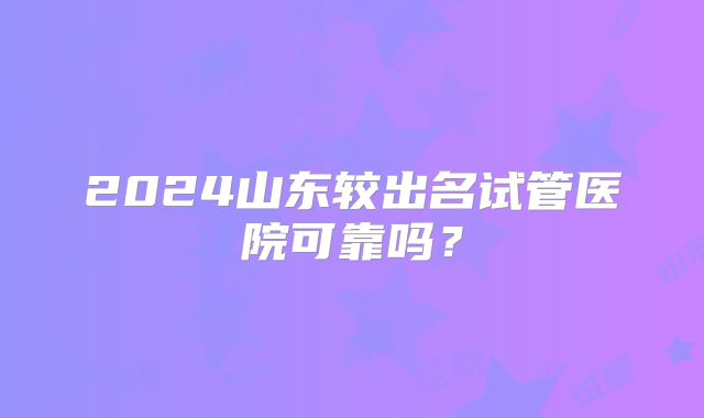 2024山东较出名试管医院可靠吗？