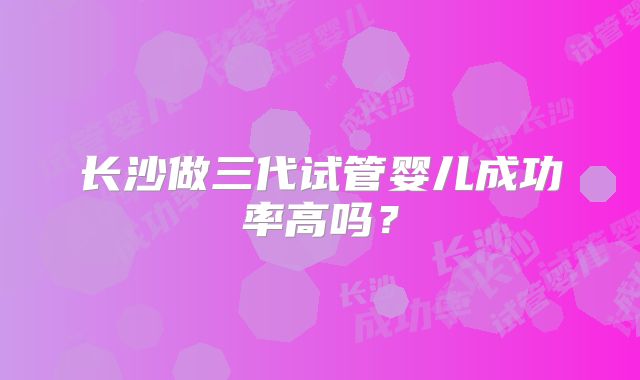 长沙做三代试管婴儿成功率高吗？