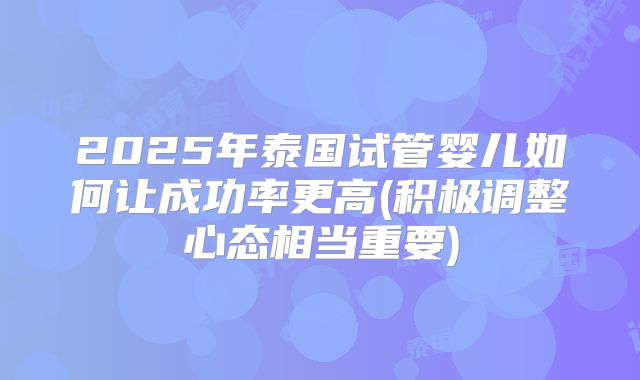 2025年泰国试管婴儿如何让成功率更高(积极调整心态相当重要)