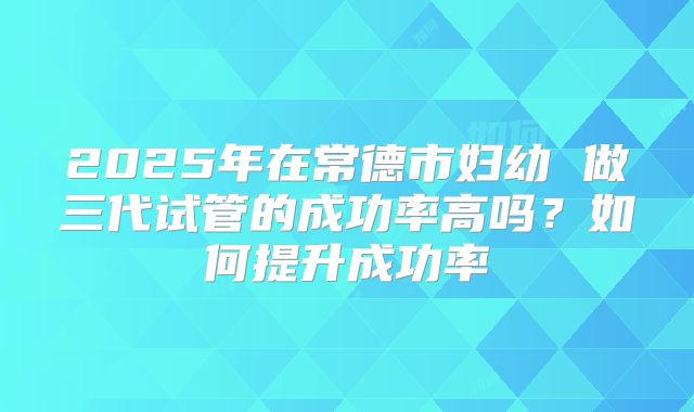 2025年在常德市妇幼 做三代试管的成功率高吗?如何提升成功率