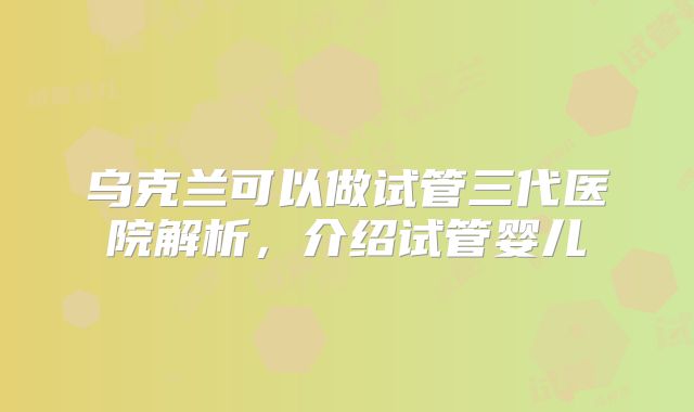 乌克兰可以做试管三代医院解析,介绍试管婴儿