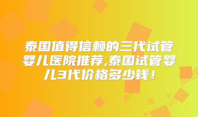 泰国值得信赖的三代试管婴儿医院推荐,泰国试管婴儿3代价格多少钱！
