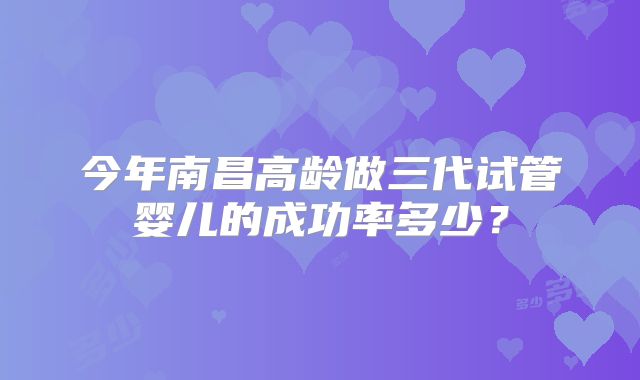 今年南昌高龄做三代试管婴儿的成功率多少？