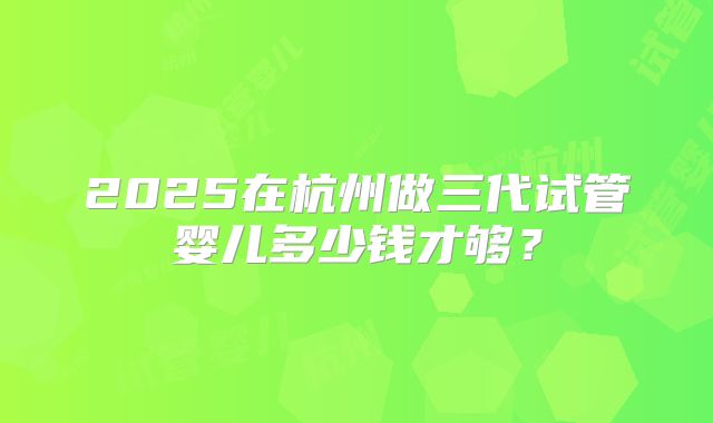 2025在杭州做三代试管婴儿多少钱才够？