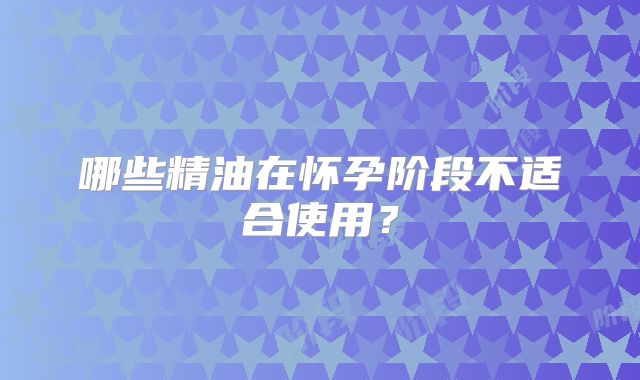 哪些精油在怀孕阶段不适合使用？