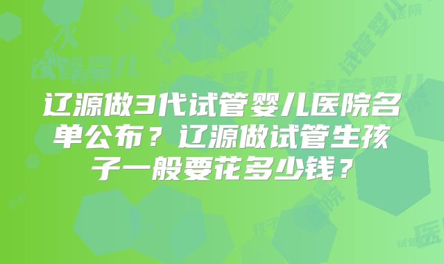 辽源做3代试管婴儿医院名单公布？辽源做试管生孩子一般要花多少钱？