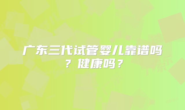 广东三代试管婴儿靠谱吗?健康吗?