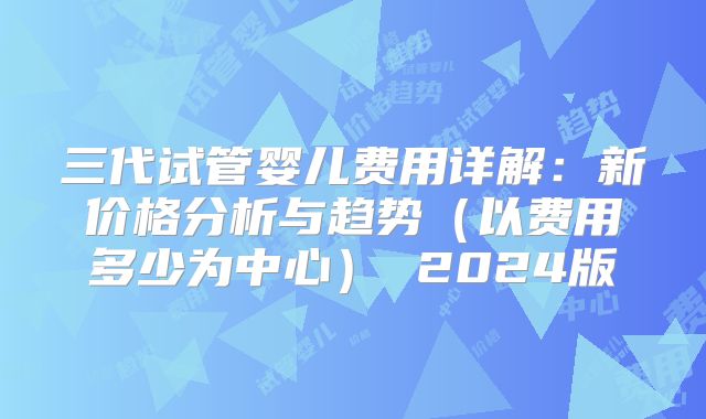 三代试管婴儿费用详解：新价格分析与趋势（以费用多少为中心） 2024版