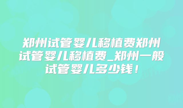 郑州试管婴儿移植费郑州试管婴儿移植费_郑州一般试管婴儿多少钱!