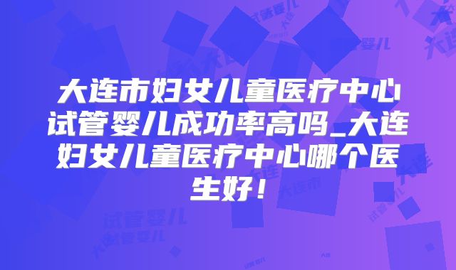 大连市妇女儿童医疗中心试管婴儿成功率高吗_大连妇女儿童医疗中心哪个医生好!