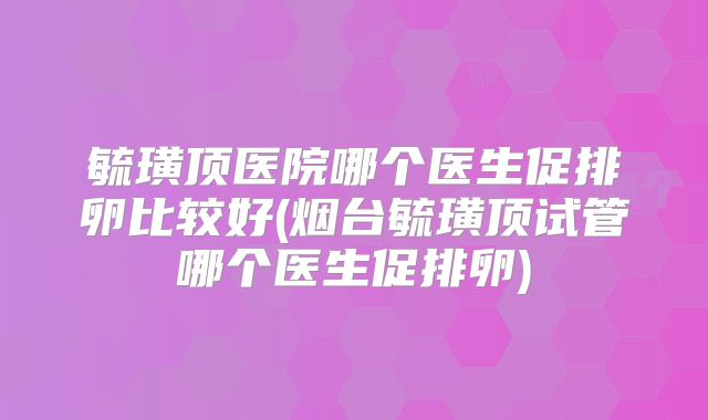 毓璜顶医院哪个医生促排卵比较好(烟台毓璜顶试管哪个医生促排卵)