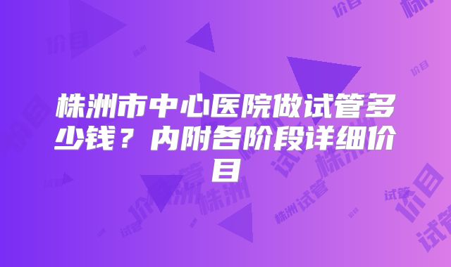 株洲市中心医院做试管多少钱？内附各阶段详细价目