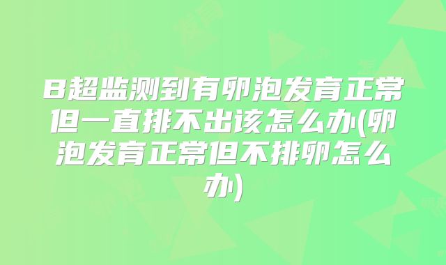 B超监测到有卵泡发育正常但一直排不出该怎么办(卵泡发育正常但不排卵怎么办)