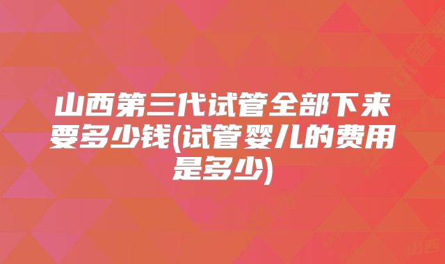 山西第三代试管全部下来要多少钱(试管婴儿的费用是多少)