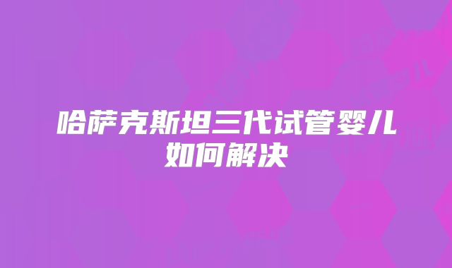 哈萨克斯坦三代试管婴儿如何解决
