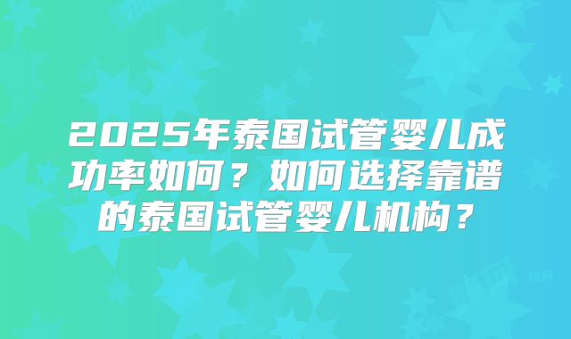 2025年泰国试管婴儿成功率如何？如何选择靠谱的泰国试管婴儿机构？
