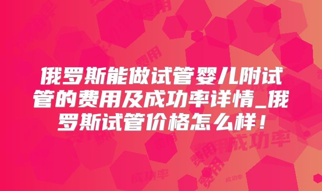 俄罗斯能做试管婴儿附试管的费用及成功率详情_俄罗斯试管价格怎么样!