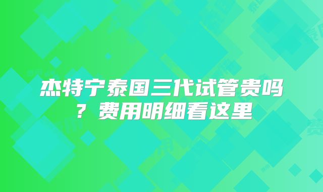 杰特宁泰国三代试管贵吗？费用明细看这里