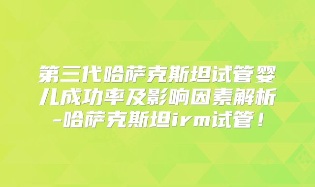 第三代哈萨克斯坦试管婴儿成功率及影响因素解析-哈萨克斯坦irm试管！