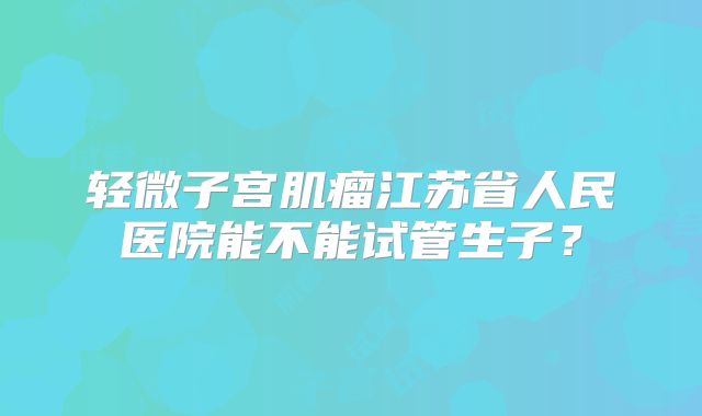 轻微子宫肌瘤江苏省人民医院能不能试管生子?