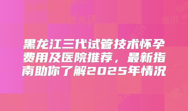 黑龙江三代试管技术怀孕费用及医院推荐,最新指南助你了解2025年情况