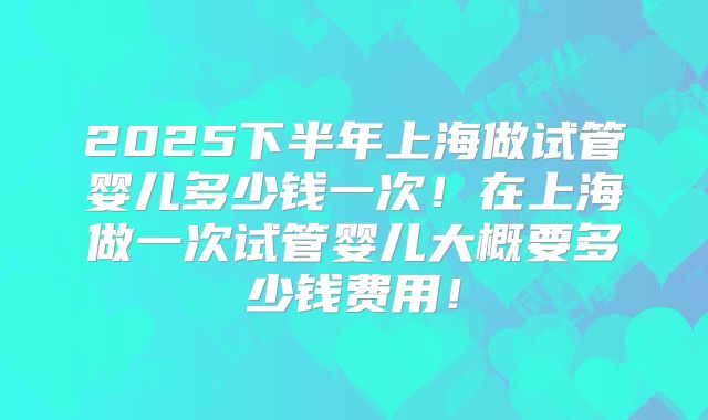 2025下半年上海做试管婴儿多少钱一次！在上海做一次试管婴儿大概要多少钱费用！
