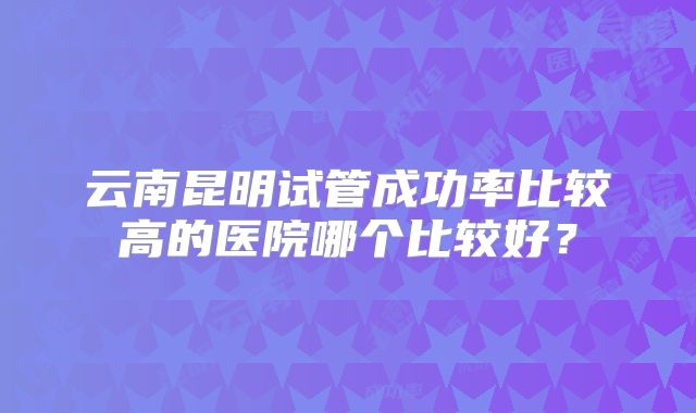 云南昆明试管成功率比较高的医院哪个比较好?