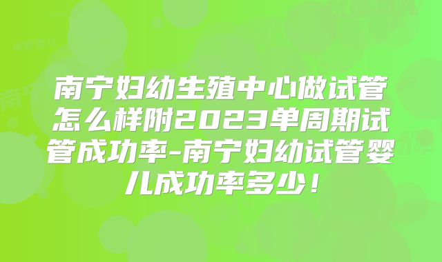 南宁妇幼生殖中心做试管怎么样附2023单周期试管成功率-南宁妇幼试管婴儿成功率多少！