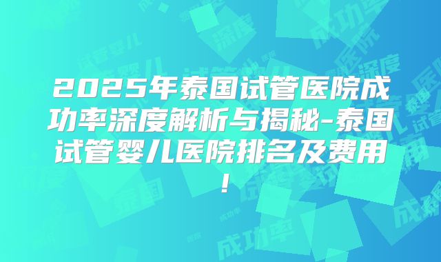 2025年泰国试管医院成功率深度解析与揭秘-泰国试管婴儿医院排名及费用！